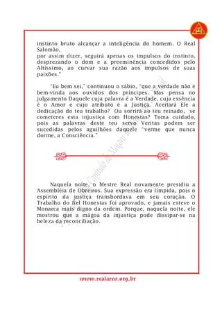 instinto bruto alcançar a inteligência do homem. O Real
Salomão,
por assim dizer, seguirá apenas os impulsos do instinto,
desprezando o dom e a preeminência concedidos pelo
Altíssimo, ao curvar sua razão aos impulsos de suas
paixões.”




                                          rasil
     “Eu bem sei,” continuou o sábio, “que a verdade não é
bem-vinda aos ouvidos dos príncipes. Mas pensa no




                                      do B
julgamento Daquele cuja palavra é a Verdade, cuja essência
é o Amor e cujo atributo é a Justiça. Aceitará Ele a




                                   Arco
dedicação do teu trabalho? Ou sorrirá ao teu reinado, se
cometeres esta injustiça com Honestas? Toma cuidado,

                               Real
pois as palavras deste teu servo Veritas podem ser
sucedidas pelos aguilhões daquele “verme que nunca
                            s do
dorme, a Consciência.”
                         açon


      r
      r
                      de M
                   ítulo
                Cap




     Naquela noite, o Mestre Real novamente presidiu a
             nde




Assembléia de Obreiros. Sua expressão era límpida, pois o
espírito da justiça transbordava em seu coração. O
           Gra




Trabalho do fiel Honestas foi aprovado, e jamais esteve o
       remo




Monarca mais digno da ordem. Porque, naquela noite, ele
mostrou que a mágoa da injustiça pode dissipar-se na
     Sup




beleza da reconciliação.




               www.realarco.org.br
 