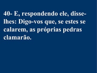 40- E, respondendo ele, disse-
lhes: Digo-vos que, se estes se
calarem, as próprias pedras
clamarão.
 