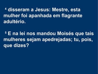 4
disseram a Jesus: Mestre, esta
mulher foi apanhada em flagrante
adultério.
5
E na lei nos mandou Moisés que tais
mulheres sejam apedrejadas; tu, pois,
que dizes?
 