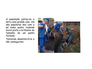 A população juntou-se e abriu uma grande vala. Um dos populares deu com a pá numapedra redonda muito preta e brilhante do tamanho de um punho fechado.Tentaram desenterrá-la e não conseguiram.