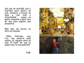 Até que da multidão caíuo Pedrinho para dentro da vala. Começou a brincar na lamae, com toda a naturalidade, pegou na pedra trazendo-a para fora da vala para espanto dos presentes.Mas logo um buraco se abriu na calçada!Ollha, Pedrinho, meu rico, vais pousá-la onde estava, ali, naquele canto da vala, tá bem? Vá, que eu depois dou-te uma pastilha!                                    FIM