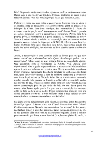 lado? Os guardas estão aterrorizados, rígidos de medo, e estão como mortos.
Desse lado, o que vêem? As tímidas e trêmulas mulheres, as quais o anjo
fala com doçura: ―Vós não temais; porque eu sei que buscam a Jesus.‖
Podem ver, então, que essa pedra se converteu na fronteira entre os vivos e
os mortos, entre os buscadores e os aborrecedores, entre os amigos e os
inimigos de Cristo. Para Seus inimigos, Sua ressurreição é ―Pedra de
tropeço, e rocha que faz cair‖: como outrora, na Colina de Marte2, quando
os sábios escutaram sobre a ressurreição, zombaram. Porem para Seu
próprio povo, a ressurreição é a pedra angular. A ressurreição de nosso
Senhor é nosso triunfo e deleite. A ressurreição atua de maneira muito
parecida com a coluna de fogo que o SENHOR colocou entre Israel e
Egito: era trevas para Egito, mas dava luz a Israel. Tudo estava escuro em
meio das hostes do Egito, mas tudo era brilho e consolo entre as tribos de
Israel.
Assim, a ressurreição é uma doutrina cheia de horror para os que não
conhecem a Cristo, e não confiam Nele. Quem eles têm que ganhar com a
ressurreição? Felizes eram os que podiam dormir na aniquilação eterna.
Que ganharam com a ressurreição de Cristo? Virá Aquele que
depreciaram? Vive Aquele a quem odiaram e aborreceram? Ordenará-lhes
que se levantem e terão que se encontrar com Ele como um Juiz sentado no
trono? O simples pensamento disso basta para ferir os lombos dos reis hoje;
mas, quão será o caso quando o som da trombeta sobressalte e levante de
seus leitos do pó a todos os filhos de Adão! Oh, os horrores dessa tremenda
manhã, quando cada pecador se levante, e o Salvador ressuscitado venha
nas nuvens do céu, e todos os santos anjos com Ele! Em verdade, não há
senão consternação para os que estão do lado do mal dessa pedra da
ressurreição. Porem, quão grande é o gozo que a ressurreição traz aos que
estão no lado do bem dessa pedra! Como esperam Sua aparição com um
êxtase crescente a cada dia! Como edificam sobre a doce verdade de que
ressuscitarão e verão com esses olhos a seu Salvador!
Eu queria que se perguntassem, essa manhã, de que lado estão dessa pedra
fronteiriça agora. Possuem vida em Cristo? Ressuscitam com Cristo?
Confiam unicamente Naquele que ressuscitou dos mortos? Se for assim,
não tenham temor: o anjo lhes consola, e Jesus lhes dá ânimos; porem, oh,
se não possuem vida em Cristo, se estão mortos enquanto vivem, o mesmo
pensamento de que Jesus ressuscitou há de sobrecarregá-los de medo, e
2

Colina de Marte: Colinja localizada em Atenas a noroeste e abaixo da Acrópole, conhecida como
Areópago, onde se reuniaam os concílios e o tribunal. Paulo pregou ali uma mensagem registrada em
Atos 17 (nota do original em espanhol)

10
www.projetospurgeon.com.br

 