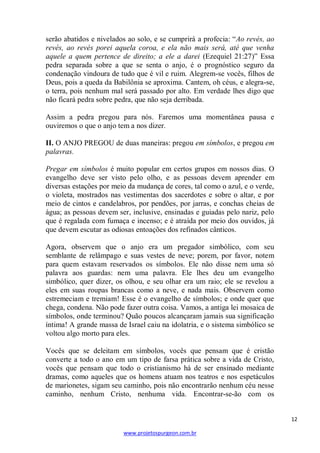 serão abatidos e nivelados ao solo, e se cumprirá a profecia: ―Ao revés, ao
revés, ao revés porei aquela coroa, e ela não mais será, até que venha
aquele a quem pertence de direito; a ele a darei (Ezequiel 21:27)‖ Essa
pedra separada sobre a que se senta o anjo, é o prognóstico seguro da
condenação vindoura de tudo que é vil e ruim. Alegrem-se vocês, filhos de
Deus, pois a queda da Babilônia se aproxima. Cantem, oh céus, e alegra-se,
o terra, pois nenhum mal será passado por alto. Em verdade lhes digo que
não ficará pedra sobre pedra, que não seja derribada.
Assim a pedra pregou para nós. Faremos uma momentânea pausa e
ouviremos o que o anjo tem a nos dizer.
II. O ANJO PREGOU de duas maneiras: pregou em símbolos, e pregou em
palavras.
Pregar em símbolos é muito popular em certos grupos em nossos dias. O
evangelho deve ser visto pelo olho, e as pessoas devem aprender em
diversas estações por meio da mudança de cores, tal como o azul, e o verde,
o violeta, mostrados nas vestimentas dos sacerdotes e sobre o altar, e por
meio de cintos e candelabros, por pendões, por jarras, e conchas cheias de
água; as pessoas devem ser, inclusive, ensinadas e guiadas pelo nariz, pelo
que é regalada com fumaça e incenso; e é atraída por meio dos ouvidos, já
que devem escutar as odiosas entoações dos refinados cânticos.
Agora, observem que o anjo era um pregador simbólico, com seu
semblante de relâmpago e suas vestes de neve; porem, por favor, notem
para quem estavam reservados os símbolos. Ele não disse nem uma só
palavra aos guardas: nem uma palavra. Ele lhes deu um evangelho
simbólico, quer dizer, os olhou, e seu olhar era um raio; ele se revelou a
eles em suas roupas brancas como a neve, e nada mais. Observem como
estremeciam e tremiam! Esse é o evangelho de símbolos; e onde quer que
chega, condena. Não pode fazer outra coisa. Vamos, a antiga lei mosaica de
símbolos, onde terminou? Quão poucos alcançaram jamais sua significação
íntima! A grande massa de Israel caiu na idolatria, e o sistema simbólico se
voltou algo morto para eles.
Vocês que se deleitam em símbolos, vocês que pensam que é cristão
converte a todo o ano em um tipo de farsa prática sobre a vida de Cristo,
vocês que pensam que todo o cristianismo há de ser ensinado mediante
dramas, como aqueles que os homens atuam nos teatros e nos espetáculos
de marionetes, sigam seu caminho, pois não encontrarão nenhum céu nesse
caminho, nenhum Cristo, nenhuma vida. Encontrar-se-ão com os

12
www.projetospurgeon.com.br

 