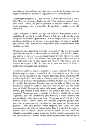 sacerdotes, e os formalistas, e os hipócritas, e nos densos bosques e entre as
negras montanhas da destruição, tropeçarão até sua completa ruína.
A mensagem evangélica é ―Ouvi e viverás‖; ―Inclina teus ouvidos, e vem e
Mim.‖ Essa é a mensagem doadora de vida: ―Crê no Senhor Jesus Cristo, e
serás salvo‖. Porem, oh geração perversa, se buscam símbolos e sinais,
serão enganados com o evangelho do demônio, e cairão presas do
destruidor.
Agora escutemos o sermão do anjo em palavras. Unicamente assim o
verdadeiro Evangelho é pregado. Cristo é a Palavra, e o Evangelho é um
evangelho de palavras e pensamentos. Não se dirige ao olho; se dirige ao
ouvido, ao intelecto e ao coração. É algo espiritual, e só pode ser captado
por aqueles cujos espíritos são despertados para compreenderem uma
verdade espiritual.
O primeiro que o anjo disse foi: ―Não vos assusteis‖ Oh, esse é o próprio
espírito do Evangelho de nosso Senhor ressuscitado: ―Não temais.‖ Vocês,
que querem ser salvos, vocês, que querem seguir a Cristo, não devem temer.
Tremeu a terra? Vocês, não tremam: Deus pode preservá-los ainda que a
terra arda com fogo. O anjo desceu em terrores? Não temais: não há
terrores no céu para o filho de Deus que se aproxima à cruz de Jesus, e
confia sua alma Àquele que ali sangrou.
Temerosas mulheres, acaso a escuridão é o que as alarma? Não temais:
Deus enxerga no escuro e as ama lá, e não existe nada na escuridão ou na
luz que esteja mais além de Seu controle. Têm medo de ir a uma tumba? O
sepulcro as alarma? Não temais: vocês não podem morrer. Posto que Cristo
ressuscitou, ainda que houvessem estado mortas, viverão. Oh, o consolo do
Evangelho! Permitam-me dizer-lhes que não há nada na Bíblia que um
homem que coloca sua confiança em Jesus temer. Eu disse que não existe
nada na Bíblia? Digo que não existe nada no céu, nada na terra, e nada no
inferno, que conduza a fazer temer aos que confiam em Jesus. ―Não vos
assusteis‖. Não devem temer o passado, pois lhes é perdoado; não temerão
o presente, pois está devidamente providenciado; o futuro também está
assegurado pelo poder vivente de Jesus. ―Porque que vivo‖ –Ele diz – ―vós
também vivereis.‖ Temer! Vamos, isso teria sido apropriado quando Cristo
estava morto, mas agora que vive, não resta espaço para isso. Temes a seus
pecados? Todos seus pecados foram apagados, pois Cristo não teria
ressuscitado se não o tivesse quitado todos. Qual é seu medo? Se o anjo o
ordena: ―Não se assuste‖ porque haveria de temer? Se cada ferida do
Salvador ressuscitado, e cada ato de seu Senhor reinante o consolam, por
que desfalece ainda? Duvidar, temer e tremer agora que Jesus ressuscitou, é
13
www.projetospurgeon.com.br

 