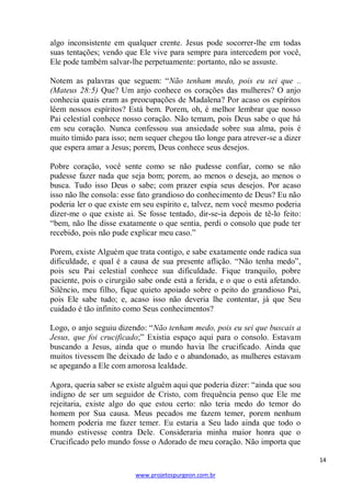 algo inconsistente em qualquer crente. Jesus pode socorrer-lhe em todas
suas tentações; vendo que Ele vive para sempre para intercedem por você,
Ele pode também salvar-lhe perpetuamente: portanto, não se assuste.
Notem as palavras que seguem: ―Não tenham medo, pois eu sei que ..
(Mateus 28:5) Que? Um anjo conhece os corações das mulheres? O anjo
conhecia quais eram as preocupações de Madalena? Por acaso os espíritos
lêem nossos espíritos? Está bem. Porem, oh, é melhor lembrar que nosso
Pai celestial conhece nosso coração. Não temam, pois Deus sabe o que há
em seu coração. Nunca confessou sua ansiedade sobre sua alma, pois é
muito tímido para isso; nem sequer chegou tão longe para atrever-se a dizer
que espera amar a Jesus; porem, Deus conhece seus desejos.
Pobre coração, você sente como se não pudesse confiar, como se não
pudesse fazer nada que seja bom; porem, ao menos o deseja, ao menos o
busca. Tudo isso Deus o sabe; com prazer espia seus desejos. Por acaso
isso não lhe consola: esse fato grandioso do conhecimento de Deus? Eu não
poderia ler o que existe em seu espírito e, talvez, nem você mesmo poderia
dizer-me o que existe ai. Se fosse tentado, dir-se-ia depois de tê-lo feito:
―bem, não lhe disse exatamente o que sentia, perdi o consolo que pude ter
recebido, pois não pude explicar meu caso.‖
Porem, existe Alguém que trata contigo, e sabe exatamente onde radica sua
dificuldade, e qual é a causa de sua presente aflição. ―Não tenha medo‖,
pois seu Pai celestial conhece sua dificuldade. Fique tranquilo, pobre
paciente, pois o cirurgião sabe onde está a ferida, e o que o está afetando.
Silêncio, meu filho, fique quieto apoiado sobre o peito do grandioso Pai,
pois Ele sabe tudo; e, acaso isso não deveria lhe contentar, já que Seu
cuidado é tão infinito como Seus conhecimentos?
Logo, o anjo seguiu dizendo: ―Não tenham medo, pois eu sei que buscais a
Jesus, que foi crucificado;‖ Existia espaço aqui para o consolo. Estavam
buscando a Jesus, ainda que o mundo havia lhe crucificado. Ainda que
muitos tivessem lhe deixado de lado e o abandonado, as mulheres estavam
se apegando a Ele com amorosa lealdade.
Agora, queria saber se existe alguém aqui que poderia dizer: ―ainda que sou
indigno de ser um seguidor de Cristo, com frequência penso que Ele me
rejeitaria, existe algo do que estou certo: não teria medo do temor do
homem por Sua causa. Meus pecados me fazem temer, porem nenhum
homem poderia me fazer temer. Eu estaria a Seu lado ainda que todo o
mundo estivesse contra Dele. Consideraria minha maior honra que o
Crucificado pelo mundo fosse o Adorado de meu coração. Não importa que
14
www.projetospurgeon.com.br

 