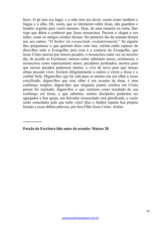 fazer. O pé tem seu lugar, e a mão tem seu dever, assim como também a
língua e o olho. Oh, vocês, que se inteiraram sobre Jesus, não guardem o
bendito segredo para vocês mesmos. Hoje, de uma maneira ou outra, lhes
rogo que dêem a conhecer que Jesus ressuscitou. Passem o slogan a seu
redor, como os antigos cristãos faziam. No primeiro dia da semana diziam
uns aos outros: ―O Senhor há ressuscitado verdadeiramente.‖ Se alguém
lhes perguntasse o que queriam dizer com isso, seriam então capazes de
dizer-lhes todo o Evangelho, pois essa é a essência do Evangelho, que
Jesus Cristo morreu por nossos pecados, e ressuscitou outra vez no terceiro
dia, de acordo as Escrituras; morreu como substituto nosso, criminosos, e
ressuscitou como representante nosso, pecadores perdoados; morreu para
que nossos pecados pudessem morrer, e vive de novo para que nossas
almas possam viver. Invitem diligentemente a outros a virem a Jesus e a
confiar Nele. Digam-lhes que há vida para os mortos em um olhar a Jesus
crucificado; digam-lhes que esse olhar é um assunto da alma, é uma
confiança simples; digam-lhes que ninguém jamais confiou em Cristo
porem foi rejeitado; digam-lhes o que sentiram como resultado de sua
confiança em Jesus, e que sabemos, muitos discípulos poderiam ser
agregados a Sua igreja, um Salvador ressuscitado será glorificado, e vocês
serão consolados pelo que terão visto! Que o Senhor reparta Sua própria
benção a essas débeis palavras, por Seu Filho Jesus Cristo. Amém.

__________
Porção da Escritura lida antes do sermão: Mateus 28

16
www.projetospurgeon.com.br

 