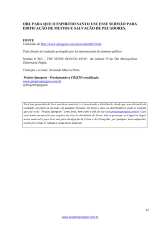 ORE PARA QUE O ESPIRITIO SANTO USE ESSE SERMÃO PARA
EDIFICAÇÃO DE MUITOS E SALVAÇÃO DE PECADORES.
FONTE
Traduzido de http://www.spurgeon.com.mx/sermon863.html
Todo direito de tradução protegido por lei internacional de domínio público
Sermão nº 863— THE STONE ROLLED AWAY- do volume 15 do The Metropolitan
Tabernacle Pulpit,
Tradução e revisão: Armando Marcos Pinto
Projeto Spurgeon - Proclamando a CRISTO crucificado.
www.projetospurgeon.com.br
@ProjetoSpurgeon

Você tem permissão de livre uso desse material, e é incentivado a distribui-lo, desde que sem alteração do
conteúdo, em parte ou em todo, em qualquer formato: em blogs e sites, ou distribuidores, pede-se somente
que cite o site “Projeto Spurgeon” como fonte, bem como o link do site www.projetospurgeon.com.br. Caso
você tenha encontrado esse arquivo em sites de downloads de livros, não se preocupe se é legal ou ilegal,
nosso material é para livre uso para divulgação de Cristo e do Evangelho, por qualquer meio adquirido,
exceto por venda. É vedada a venda desse material.

17
www.projetospurgeon.com.br

 