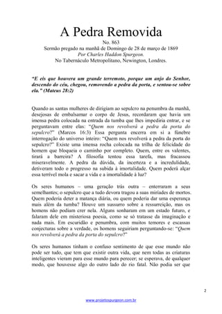 A Pedra Removida
No. 863
Sermão pregado na manhã de Domingo de 28 de março de 1869
Por Charles Haddon Spurgeon.
No Tabernáculo Metropolitano, Newington, Londres.
“E eis que houvera um grande terremoto, porque um anjo do Senhor,
descendo do céu, chegou, removendo a pedra da porta, e sentou-se sobre
ela.” (Mateus 28:2)

Quando as santas mulheres de dirigiam ao sepulcro na penumbra da manhã,
desejosas de embalsamar o corpo de Jesus, recordaram que havia um
imensa pedra colocada na entrada da tumba que lhes impediria entrar, e se
perguntavam entre elas: ―Quem nos revolverá a pedra da porta do
sepulcro?‖ (Marcos 16:3) Essa pergunta encerra em si a fúnebre
interrogação do universo inteiro: ―Quem nos revolverá a pedra da porta do
sepulcro?‖ Existe uma imensa rocha colocada na trilha de felicidade do
homem que bloqueia o caminho por completo. Quem, entre os valentes,
tirará a barreira? A filosofia tentou essa tarefa, mas fracassou
miseravelmente. A pedra da dúvida, da incerteza e a incredulidade,
detiveram todo o progresso na subida à imortalidade. Quem poderá alçar
essa terrível mola e sacar a vida e a imortalidade à luz?
Os seres humanos – uma geração trás outra – enterraram a seus
semelhantes; o sepulcro que a tudo devora tragou a suas miríades de mortos.
Quem poderia deter a matança diária, ou quem poderia dar uma esperança
mais além da tumba? Houve um sussurro sobre a ressurreição, mas os
homens não podiam crer nela. Alguns sonharam em um estado futuro, e
falaram dele em misteriosa poesia, como se só tratasse da imaginação e
nada mais. Em escuridão e penumbra, com muitos temores e escassas
conjecturas sobre a verdade, os homens seguiriam perguntando-se: ―Quem
nos revolverá a pedra da porta do sepulcro?‖
Os seres humanos tinham o confuso sentimento de que esse mundo não
pode ser tudo, que tem que existir outra vida, que nem todas as criaturas
inteligentes vieram para esse mundo para perecer; se esperava, de qualquer
modo, que houvesse algo do outro lado do rio fatal. Não podia ser que

2
www.projetospurgeon.com.br

 