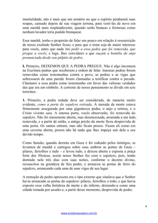 imortalidade; não é mais que um armário no que o espírito pendurará suas
roupas, cansado depois de sua viagem terrena, para vesti-las de novo em
uma manhã mais resplandecente, quando serão brancas e formosas como
nenhum lavador teria podido branquear.
Essa manhã, tenho o propósito de falar um pouco em relação à ressurreição
de nosso exaltado Senhor Jesus; e para que o tema seja de maior interesse
para vocês, antes que nada irei pedir a essa pedra que foi removida, que
pregue a vocês; e logo, lhes convidarei a que ouçam a homilia do anjo
pronunciada desde seu púlpito de pedra.
I. Primeiro, DEIXEMOS QUE A PEDRA PREGUE. Não é algo incomum
na Escritura pedras que receberam a ordem de falar. Imensas pedras foram
removidas como testemunhas contra o povo; as pedras e as vigas que
sobressaem de uma parede foram chamadas a testificar contra o pecado.
Chamarei a essa pedra como testemunho em favor das valiosas verdades
das que era um símbolo. A corrente de nosso pensamento se divide em seis
torrentes.
1. Primeiro, a pedra rodada deve ser considerada, de maneira muito
evidente, como a porta do sepulcro retirada. A morada da morte estava
firmemente assegurada por uma gigantesca pedra; o anjo a retirou, e o
Cristo vivente saiu. A imensa porta, vocês observarão, foi removida do
sepulcro. Não foi meramente aberta, mas desencaixada, arrastada a um lado,
removida, e a partir de então, a antiga prisão da morte ficou desprovida de
uma porta. Os santos entram, mas não ficam presos. Ficam ali como em
uma caverna aberta, porem não há nada que lhes impeça sair dela a seu
devido tempo.
Como Sansão, quando dormiu em Gaza e foi rodeado pelos inimigos, se
levantou de manhã e carregou sobre seus ombros as portas de Gaza –
pilares, ferrolhos e tudo – e levou tudo, e deixou aberta e exposta a praça
forte dos filisteus, assim nosso Senhor fez com o sepulcro, pois, tendo
dormido nele três dias com suas noites, conforme o decreto divino,
ressuscitou na grandeza de Seu poder, e arrancou as portas de ferro do
sepulcro, arrancando cada uma de suas vigas de seu lugar.
A remoção da pedra opressora era o tipo externo que sinalava que o Senhor
havia arrancado as portas do sepulcro: pilares, ferrolhos e todo; e que havia
exposto essa velha fortaleza da morte e do inferno, deixando-a como uma
cidade tomada por assalto e, a partir desse momento, desprovida de poder.

4
www.projetospurgeon.com.br

 