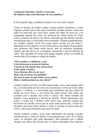 A pedra foi removida, o Senhor ressuscitou;
Os indefesos logo serão libertados de suas ataduras.”

2. Em segundo lugar, considerem a pedra como um troféu erigido.
Como os homens de tempos antigos erigiam pedras memoriais, e como
erigimos colunas nesses dias para comemorar grandes proezas, assim essa
pedra foi removida, por assim dizer, diante dos olhos de nossa fé, e foi
consagrada naquele dia como um memorial da vitória eterna de Cristo
sobre os poderes da morte e do inferno. Pensarão que lhe haviam vencido;
consideraram que o Crucificado estava derrotado. Sorriam espantosamente,
em verdade, quando viram Seu corpo inerte envolto em um lençol e
depositado em um sepulcro novo de José; porem, sua alegria foi passageira;
suas jactâncias não foram senão breves, pois no momento designado,
Aquele, que não devia ver a corrupção, ressuscitou e saiu do domínio da
morte. Seu calcanhar foi ferido pela antiga serpente, porem na manhã da
ressurreição, Ele esmagou a cabaça do dragão –
“Vãs as pedras, a vigilância, o selo,
Cristo destroçou as portas do inferno;
A morte em vão impede Sua ressurreição
Cristo abriu o Paraíso
Nosso Glorioso Rei vive de novo!
Onde está, oh morte, teu aguilhão?
Ele morreu uma vez para salvar nossas almas;
Onde, ó tumba jactanciosa, tua vitória?”
Amados irmãos em Cristo, ao olhar aquela pedra, com o anjo sentado sobre
ela, se levanta diante de nós como um monumento à vitória de Cristo sobre
a morte e o inferno, e é conveniente que recordemos que Sua vitória foi
obtida em nosso favor, e seus frutos são todos nossos. Nós temos que
combater com o pecado, mas Cristo o venceu. Nós somos tentados por
Satanás: Cristo propiciou a derrota de Satanás. Pronto deixaremos esse
corpo; a menos que o Senhor venha muito logo, podemos esperar que
haveremos de encolhe nossos pés na cama como nossos pais, e irmos nos
encontrar com nosso Deus; porem, a morte é vencida em nosso nome por
Cristo, e não temos nenhuma razão para ter medo.
Ânimo, soldados cristãos, vocês estão enfrentando um inimigo vencido;
relembrem que a vitória do Senhor é uma garantia para vocês. Se a Cabeça
vence, os membros não serão derrotados. Não permitam que a aflição
ofusque seus olhos; não deixem que os temores perturbem seus espíritos;
6
www.projetospurgeon.com.br

 