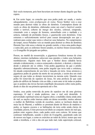 11 
www.projetospurgeon.com.br 
fará vocês tremerem, pois bem haveriam em tremer diante daquilo que lhes espera. 
6. Em sexto lugar, eu concebo que essa pedra pode ser usada, e muito adequadamente, como prefiguração de ruína. Nosso Senhor veio a esse mundo para destruir todas as obras do demônio. Contemplem diante de vocês as obras do demônio, elaboradas como um cruel e horrível castelo sólido e terrível, coberto de musgo dos séculos, colossal, estupendo, cimentado com o sangue de homens, amuralhado com a maldade e a astúcia, rodeado de profundos fossos, e guarnecido com demônios. Uma estrutura o suficientemente terrível para causar desesperação aos que a rodeiam para contar suas torres e observar seus baluartes. No cumprimento do tempo, nosso Paladino veio ao mundo para destruir as obras do demônio. Durante Sua vida soou o alarme no grande castelo, e tirou uma pedra daqui e outra dali, pois os enfermos foram sarados, os mortos foram ressuscitados, e o Evangelho foi pregado aos pobres. 
Porem, na manhã da ressurreição, a gigantesca fortaleza tremeu de cima abaixo; enormes rachaduras sulcavam suas paredes; e todos seus baluartes trambaleavam. Alguém mais forte que o Senhor dessa cidadela havia entrado evidentemente, e estava começando a destruir, e destruir, e destruir, desde o pináculo até os sótãos. Uma pedra gigantesca da que o prédio dependia substancialmente, uma pedra angular que tecia toda a estrutura, foi alçada corporalmente de seu leito e lançada em terra. Jesus arrancou a gigantesca pedra de granito da morte de sua posição, e assim deu um sinal seguro de que todas as demais incorreriam na mesma sorte. Quando essa pedra foi removida do sepulcro de Jesus, foi uma profecia de que cada pedra do edifício de Satanás viria ao chão, e nem uma só de todas as pedras que os poderes das trevas haviam empilhado descansaria sobre outra pedra, desde os dias de sua primeira apostasia até o fim. 
Irmãos, essa pedra removida da porta do sepulcro me dá uma gloriosa esperança. O mal é ainda poderoso, mas o mal será demolido. A perversidade espiritual reina nos lugares altos; a multidão clama ainda atrás do mal; as nações estão imersas ainda em densa escuridão; muitos adoram a mulher de Babilônia vestida de escarlate, outros se inclinam diante da meia lua de Maomé, e milhões se prostram diante de blocos de madeira e pedra; os lugares escuros e as habitações da terra estão ainda cheios de crueldade; porem, Cristo provocou tal abalo ao conjunto inteiro do mal que, podem estar seguros disso, cada pedra cairá com certeza. Só temos que continuar trabalhando, usando o aríete do Evangelho, guardando cada um de nossos seu lugar, e como os exércitos ao redor de Jericó, temos que soar ainda a trombeta, e virá o dia em que todo mal, toda superstição colossal,  