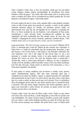 15 
www.projetospurgeon.com.br 
todo o mundo o lance fora, se Ele me recebera, ainda que sou um pobre verme indigno, jamais estaria envergonhado de reconhecer Seu nome bendito e cheio de graça.‖ Ah, então, não tenha medo, pois se é assim como sente a respeito de Cristo, Ele te reconhecerá no ultimo grande dia. Se está disposto a reconhecê-lo agora, ―não tenha medo‖. 
Eu estou seguro de que às vezes sinto, quando olho a meu próprio coração, como se não tivesse parte nem porção no assunto, e como se não pudera reclamar interesse algum no Amado, em absoluto; porem, então, sei efetivamente isso: que não me envergonho de ser exposto a vergonha por Ele; e se fosse acusado de ser um fanático e um entusiasta de Sua causa, consideraria a mais elevada honra reconhecer-me culpado de uma imputação tão bem aventurada por Sua amada causa. Se esse fora, em verdade, a linguagem de nossos corações, podemos recobrar ânimo. ―Não tenham medo, pois eu sei que buscais a Jesus, que foi crucificado‖ 
Logo acrescenta: ―Ele não está aqui, porque já ressuscitou‖ (Mateus 28:6). Essa é a instrução que o anjo dá. Depois de dar consolo, dá a instrução. A firme base e a razão de consolação que lhe proporciona, buscador, é que não buscas a um Cristo morto, e não pedes a um Salvador enterrado; Ele está realmente vivo. Ele é tão capaz de lhe aliviar hoje, se vai a seu aposento e o pedes em oração, como o era para ajudar ao pobre cego quando Ele estava na terra. Ele está tão disposto hoje a aceitar-lhe e receber-lhe, como o estava para abençoar o leproso, ou sara o paralítico. Acuda a Ele de imediato, pobre buscador; acusa a Ele com santa confiança, pois Ele não está aqui; estaria morto se estivesse: Ele ressuscitou, e vive e reina para responder sua petição. 
O anjo pediu as santas mulheres que revisaram a tumba vazia, porem, quase imediatamente depois, lhes deu uma comissão para que a cumprissem em nome do Senhor. Agora, se algum buscador foi consolado pelo pensamento de que Cristo vive para salvar, que faça como o anjo disse, que vá e conte a outros as boas novas que você escutou. Esse é o grandioso meio de propagar nossa santa fé: que todos aqueles que se inteiraram dela, a ensinem. Nós não temos alguns ministros que foram apartados, para os quais está reservado o único direito de ensinar na igreja cristã; nós não cremos em um clero e um laicato. 
Crentes, todos vocês são clero de Deus: todos vocês. Todos os que crêem em Cristo são o clero de Deus, e estão obrigados a servir-lhe de acordo com suas habilidades. No corpo existem muitos membros, porem cada membro tem seu oficio; e não existe nenhum membro no corpo de Cristo que deve de estar ocioso, porque, em verdade, não pode fazer o que a Cabeça pode  