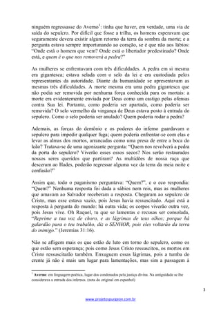3 
www.projetospurgeon.com.br 
ninguém regressasse do Averno1: tinha que haver, em verdade, uma via de saída do sepulcro. Por difícil que fosse a trilha, os homens esperavam que seguramente devera existir algum retorno da terra da sombra da morte; e a pergunta estava sempre importunando ao coração, se é que não aos lábios: ―Onde está o homem que vem? Onde está o libertador predestinado? Onde está, e quem é o que nos removerá a pedra?‖ 
As mulheres se enfrentavam com três dificuldades. A pedra em si mesma era gigantesca; estava selada com o selo da lei e era custodiada pelos representantes da autoridade. Diante da humanidade se apresentavam as mesmas três dificuldades. A morte mesma era uma pedra gigantesca que não podia ser removida por nenhuma força conhecida para os mortais: a morte era evidentemente enviada por Deus como um castigo pelas ofensas contra Sua lei. Portanto, como poderia ser apartada, como poderia ser removida? O selo vermelho da vingança de Deus estava posto à entrada do sepulcro. Como o selo poderia ser anulado? Quem poderia rodar a pedra? 
Ademais, as forças do demônio e os poderes do inferno guardavam o sepulcro para impedir qualquer fuga; quem poderia enfrentar-se com elas e levar as almas dos mortos, arrancadas como uma presa de entre a boca do leão? Tratava-se de uma agonizante pergunta: ―Quem nos revolverá a pedra da porta do sepulcro? Viverão esses ossos secos? Nos serão restaurados nossos seres queridos que partiram? As multidões de nossa raça que desceram ao Hades, poderão regressar alguma vez da terra da meia noite e confusão?‖ 
Assim que, todo o paganismo perguntava: ―Quem?‖, e o eco respondia: ―Quem?‖ Nenhuma resposta foi dada a sábios nem reis, mas as mulheres que amavam ao Salvador receberam a resposta. Chegaram ao sepulcro de Cristo, mas esse estava vazio, pois Jesus havia ressuscitado. Aqui está a resposta à pergunta do mundo: há outra vida; os corpos viverão outra vez, pois Jesus vive. Oh Raquel, tu que se lamentas e recusas ser consolada, ―Reprime a tua voz de choro, e as lágrimas de teus olhos; porque há galardão para o teu trabalho, diz o SENHOR, pois eles voltarão da terra do inimigo.‖ (Jeremias 31:16). 
Não se afligem mais os que estão de luto em torno do sepulcro, como os que estão sem esperança; pois como Jesus Cristo ressuscitou, os mortos em Cristo ressuscitarão também. Enxuguem essas lágrimas, pois a tumba do crente já não é mais um lugar para lamentações, mas sim a passagem à 
1 Averno: em linguagem poética, lugar dos condenados pela justiça divina. Na antiguidade se lhe considerava a entrada dos infernos. (nota do original em espanhol)  