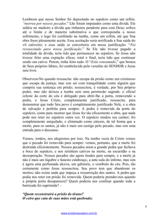 5 
www.projetospurgeon.com.br 
Lembrem que nosso Senhor foi depositado no sepulcro como um refém. “morreu por nossos pecados.‖ Lhe foram imputados como uma dívida. Ele saldou no madeiro a dívida que tínhamos pendente para com Deus; sofreu até o limite e de maneira substitutiva o que correspondia a nosso sofrimento, e logo foi confinado na tumba, como um refém, até que Sua obra fosse plenamente aceita. Essa aceitação seria notificada a Sua saída do vil cativeiro; e essa saída se converteria em nossa justificação: ―Foi ressuscitado para nossa justificação.‖ Se Ele não tivesse pagado a totalidade da dívida, teria tido que permanecer no sepulcro. Se Jesus não tivesse feito uma expiação eficaz, total e final, teria tido que continuar sendo um cativo. Porem, tinha feito tudo. O ―Está consumado,‖ que brotou de Seus próprios lábios, foi estabelecido pelo veredito do SENHOR e Jesus saiu livre. 
Observem-No quando ressuscita: não escapa da prisão como um criminoso que escapa da justiça; mas sim sai com tranquilidade como alguém que cumpriu sua sentença em prisão; ressuscitou, é verdade, por Seu próprio poder, mas não deixou a tumba sem uma permissão sagrada: o oficial celeste da corte do céu é delegado para abrir-lhe a porta, removendo a pedra, e Jesus Cristo, completamente justificado, ressuscita, para demonstrar que todo Seu povo é completamente justificado Nele, e a obra de salvação é perfeita para sempre. A pedra é removida da porta do sepulcro, como para mostrar que Jesus fez tão eficazmente a obra, que nada pode nos reter no sepulcro outra vez. O sepulcro mudou seu caráter; foi completamente aniquilado, e eliminado como cárcere, de tal forma que a morte, para os santos, já não é mais um castigo pelo pecado, mas sim uma entrada para o descanso. 
Vamos, irmãos, nos alegremos por isso. Na tumba vazia de Cristo vemos que o pecado foi removido para sempre: vemos, portanto, que a morte foi destruída eficientemente. Nossos pecados eram a grande pedra que fechava a boca do sepulcro, e nos retinham cativos na morte, na escuridão e na desesperação. Nossos pecados são agora tirados para sempre, e a morte já não é mais um lúgubre e funesto calabouço, a ante-sala do inferno, mas sim é agora uma perfumada alcova, um gabinete, o vestíbulo do céu. Pois, tão certamente como Jesus ressuscitou, Seu povo tem que abandonar os mortos; não existe nada que impeça a ressurreição dos santos. A pedra que podia nos reter em prisão foi removida. Quem poderia prender-nos quando a própria porta desapareceu? Quem poderia nos confinar quando toda a barricada foi suprimida? – 
“Quem reconstruirá a prisão do tirano? 
O cetro que caiu de suas mãos está quebrado;  