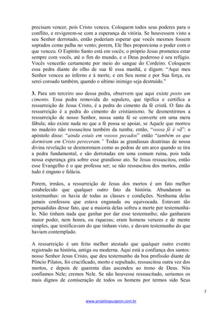7 
www.projetospurgeon.com.br 
precisam vencer, pois Cristo venceu. Coloquem todos seus poderes para o conflito, e revigorem-se com a esperança da vitória. Se houvessem visto a seu Senhor derrotado, então poderiam esperar que vocês mesmos fossem soprados como palha no vento; porem, Ele lhes proporciona o poder com o que venceu. O Espírito Santo está em vocês; o próprio Jesus prometeu estar sempre com vocês, até o fim do mundo, e o Deus poderoso é seu refúgio. Vocês vencerão certamente por meio do sangue do Cordeiro. Coloquem essa pedra diante do olho de sua fé essa manhã, e digam: ―Aqui meu Senhor venceu ao inferno e à morte, e em Seu nome e por Sua força, eu serei coroado também, quando o ultimo inimigo seja destruído.‖ 
3. Para um terceiro uso dessa pedra, observem que aqui existe posto um cimento. Essa pedra removida do sepulcro, que tipifica e certifica a ressurreição de Jesus Cristo, é a pedra do cimento da fé cristã. O fato da ressurreição é a pedra do cimento do cristianismo. Se desmentirmos a ressurreição de nosso Senhor, nossa santa fé se converte em uma mera fábula; não existe nada no que a fé possa se apoiar, se Aquele que morreu no madeiro não ressuscitou também da tumba; então, ―vossa fé é vã‖: o apóstolo disse: ―ainda estais em vossos pecados‖ então ―também os que dormiram em Cristo pereceram.” Todas as grandiosas doutrinas de nossa divina revelação se desmoronam como as pedras de um arco quando se tira a pedra fundamental, e são derrotadas em uma comum ruína, pois toda nossa esperança gira sobre esse grandioso ato. Se Jesus ressuscitou, então esse Evangelho é o que professa ser; se não ressuscitou dos mortos, então tudo é engano e falácia. 
Porem, irmãos, a ressurreição de Jesus dos mortos é um fato melhor estabelecido que qualquer outro fato da história. Abundaram as testemunhas: os havia de todas as classes e condições. Nenhuma delas jamais confessou que estava enganada ou equivocada. Estavam tão persuadidas desse fato, que a maioria delas sofreu a morte por testemunhá- lo. Não tinham nada que ganhar por dar esse testemunho; não ganharam maior poder, nem honra, ou riquezas; eram homens verazes e de mente simples, que testificavam do que tinham visto, e davam testemunho do que haviam contemplado. 
A ressurreição é um feito melhor atestado que qualquer outro evento registrado na história, antiga ou moderna. Aqui está a confiança dos santos: nosso Senhor Jesus Cristo, que deu testemunho da boa profissão diante de Pôncio Pilatos, foi crucificado, morto e sepultado, ressuscitou outra vez dos mortos, e depois de quarenta dias ascendeu ao trono de Deus. Nós confiamos Nele; cremos Nele. Se não houvesse ressuscitado, seriamos os mais dignos de comiseração de todos os homens por termos sido Seus  