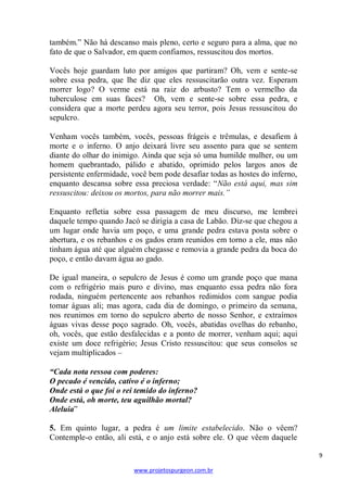 9 
www.projetospurgeon.com.br 
também.‖ Não há descanso mais pleno, certo e seguro para a alma, que no fato de que o Salvador, em quem confiamos, ressuscitou dos mortos. 
Vocês hoje guardam luto por amigos que partiram? Oh, vem e sente-se sobre essa pedra, que lhe diz que eles ressuscitarão outra vez. Esperam morrer logo? O verme está na raiz do arbusto? Tem o vermelho da tuberculose em suas faces? Oh, vem e sente-se sobre essa pedra, e considera que a morte perdeu agora seu terror, pois Jesus ressuscitou do sepulcro. 
Venham vocês também, vocês, pessoas frágeis e trêmulas, e desafiem à morte e o inferno. O anjo deixará livre seu assento para que se sentem diante do olhar do inimigo. Ainda que seja só uma humilde mulher, ou um homem quebrantado, pálido e abatido, oprimido pelos largos anos de persistente enfermidade, você bem pode desafiar todas as hostes do inferno, enquanto descansa sobre essa preciosa verdade: ―Não está aqui, mas sim ressuscitou: deixou os mortos, para não morrer mais.” 
Enquanto refletia sobre essa passagem de meu discurso, me lembrei daquele tempo quando Jacó se dirigia a casa de Labão. Diz-se que chegou a um lugar onde havia um poço, e uma grande pedra estava posta sobre o abertura, e os rebanhos e os gados eram reunidos em torno a ele, mas não tinham água até que alguém chegasse e removia a grande pedra da boca do poço, e então davam água ao gado. 
De igual maneira, o sepulcro de Jesus é como um grande poço que mana com o refrigério mais puro e divino, mas enquanto essa pedra não fora rodada, ninguém pertencente aos rebanhos redimidos com sangue podia tomar águas ali; mas agora, cada dia de domingo, o primeiro da semana, nos reunimos em torno do sepulcro aberto de nosso Senhor, e extraímos águas vivas desse poço sagrado. Oh, vocês, abatidas ovelhas do rebanho, oh, vocês, que estão desfalecidas e a ponto de morrer, venham aqui; aqui existe um doce refrigério; Jesus Cristo ressuscitou: que seus consolos se vejam multiplicados – 
“Cada nota ressoa com poderes: 
O pecado é vencido, cativo é o inferno; 
Onde está o que foi o rei temido do inferno? 
Onde está, oh morte, teu aguilhão mortal? 
Aleluia‖ 
5. Em quinto lugar, a pedra é um limite estabelecido. Não o vêem? Contemple-o então, ali está, e o anjo está sobre ele. O que vêem daquele  