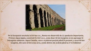 Aqua Marcia, menţionat anterior, alimenta zilnic Roma cu circa
190 000 m3 de apă. Odată ajunsă în zonele urbane, apa curge...