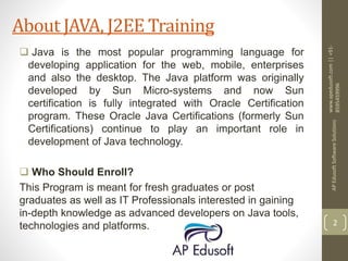  Java is the most popular programming language for
developing application for the web, mobile, enterprises
and also the desktop. The Java platform was originally
developed by Sun Micro-systems and now Sun
certification is fully integrated with Oracle Certification
program. These Oracle Java Certifications (formerly Sun
Certifications) continue to play an important role in
development of Java technology.
 Who Should Enroll?
This Program is meant for fresh graduates or post
graduates as well as IT Professionals interested in gaining
in-depth knowledge as advanced developers on Java tools,
technologies and platforms.
www.apedusoft.com||+91-
8595459996
APEdusoftSoftwareSolutions
2
About JAVA, J2EE Training
 