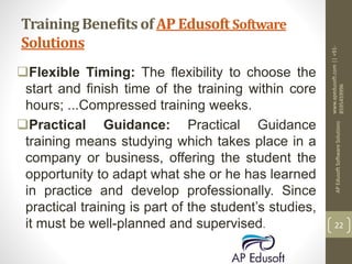 Training Benefits of AP Edusoft Software
Solutions
Flexible Timing: The flexibility to choose the
start and finish time of the training within core
hours; ...Compressed training weeks.
Practical Guidance: Practical Guidance
training means studying which takes place in a
company or business, offering the student the
opportunity to adapt what she or he has learned
in practice and develop professionally. Since
practical training is part of the student’s studies,
it must be well-planned and supervised.
www.apedusoft.com||+91-
8595459996
APEdusoftSoftwareSolutions
22
 
