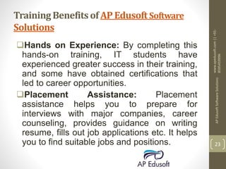 Training Benefits of AP Edusoft Software
Solutions
Hands on Experience: By completing this
hands-on training, IT students have
experienced greater success in their training,
and some have obtained certifications that
led to career opportunities.
Placement Assistance: Placement
assistance helps you to prepare for
interviews with major companies, career
counseling, provides guidance on writing
resume, fills out job applications etc. It helps
you to find suitable jobs and positions.
www.apedusoft.com||+91-
8595459996
APEdusoftSoftwareSolutions
23
 