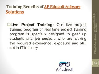 Training Benefits of AP Edusoft Software
Solutions
Live Project Training: Our live project
training program or real time project training
program is specially designed to gear up
students and job seekers who are lacking
the required experience, exposure and skill
set in IT industry.
www.apedusoft.com||+91-
8595459996
APEdusoftSoftwareSolutions
24
 