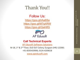 Thank You!!
Follow Us:
https://goo.gl/iAa6Sa
https://goo.gl/M7gXRW
https://goo.gl/QaHtfG
Call Technical Experts
AP Edusoft Software Solutions
M-18, 1st & 2nd Floor, OLD DLF Colony, Gurgaon (HR)-122001
+91-8595459996, 0124-4209618
www.apedusoft.com
www.apedusoft.com||+91-
8595459996
APEdusoftSoftwareSolutions
25
 