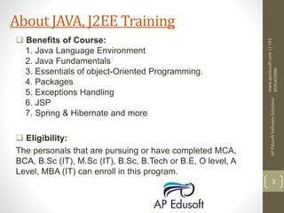  Benefits of Course:
1. Java Language Environment
2. Java Fundamentals
3. Essentials of object-Oriented Programming.
4. Packages
5. Exceptions Handling
6. JSP
7. Spring & Hibernate and more
 Eligibility:
The personals that are pursuing or have completed MCA,
BCA, B.Sc (IT), M.Sc (IT), B.Sc, B.Tech or B.E, O level, A
Level, MBA (IT) can enroll in this program.
www.apedusoft.com||+91-
8595459996
APEdusoftSoftwareSolutions
3
About JAVA, J2EE Training
 