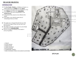 MEASURE DRAWING
INTRODUCTION
 The Sun Temple, Modhera, at Modhera in Gujarat, is a
temple dedicated to the Hindu Sun-God, Surya.
 It is situated on the bank of the river Pushpavati, 25 km
from Mehsan and 102 km from Ahmedabad.
 It was built in 1026 AD by King Bhimdev of the
Solanki dynasty.
 In the present times, prayers are not offered in this
temple.
 This temple is now under the supervision of
Archaeological Survey of India
 The temple was so designed that the first rays of the
sun fell on the image of Surya, the Sun God, at the
time equinoxes.
 The temple is partially in ruins after it was also finally
destroyed by the Allauddin Khilji.
 However, enough has remained of the temple to
convey its grandeur.
1
2
3
4
5
6
7
SITE PLAN
1- TOILET
2- GUEST HOUSE
3- SURYA KUND
4- SABHA MANDAP
5-GUDA MANDAP
6- TEMPERORY TEMPLE
7- FREE STANDING TORAN ON RAISED PLATEFORM
 