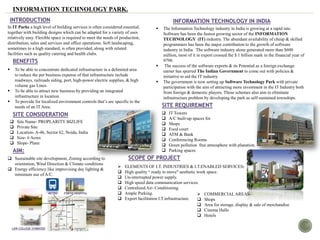 INFORMATION TECHNOLOGY PARK.
In IT Parks a high level of building services is often considered essential,
together with building designs which can be adapted for a variety of uses
relatively easy. Flexible space is required to meet the needs of production,
distribution, sales and services and office operations. Soft landscaping,
sometimes to a high standard, is often provided, along with related
facilities such as quality catering and health clubs.
INTRODUCTION
BENEFITS
 To be able to concentrate dedicated infrastructure in a delimited area
to reduce the per business expense of that infrastructure include
roadways, railroads siding, port, high-power electric supplies, & high
volume gas Lines.
 To be able to attract new business by providing an integrated
infrastructure in location.
 To provide for localized environment controls that’s are specific to the
needs of an IT Area.
INFORMATION TECHNOLOGY IN INDIA
 The Information Technology industry in India is growing at a rapid rate.
Software has been the fastest growing sector of the INFORMATION
TECHNOLOGY (IT) industry. The abundant availability of cheap & skilled
programmers has been the major contribution to the growth of software
industry in India. The software industry alone generated more than $600
million, most of it in export crossed the $ 1 billion mark in the financial year of
9798.
 The success of the software exports & its Potential as a foreign exchange
earner has spurred The Indian Government to come out with policies &
initiative to aid the IT industry.
 The government is now setting up Software Technology Park with private
participation with the aim of attracting more investment in the IT Industry both
from foreign & domestic players. These schemes also aim to eliminate
infrastructure problem by developing the park as self-sustained townships.
 Site Name- PROPLARITY BIZLIFE
 Private Site
 Location- A-46, Sector 62, Noida, India
 Size- 6 Acres
 Slope- Plane
SITE CONSIDERATION
SITE REQUIREMENT
 COMMERCIAL AREAS-
 Shops
 Area for storage, display & sale of merchandise
 Cinema Halls
 Hotels
 Sustainable site development, Zoning according to
orientation, Wind Direction & Climate conditions
 Energy efficiency like improvising day lighting &
minimum use of A/C.
 IT Towers
 A/C built-up spaces for
 Shops
 Food court
 ATM & Bank
 Conferencing Rooms
 Green pollution free atmosphere with planation.
 Parking spacesAIM:
SCOPE OF PROJECT
 ELEMENTS OF I.T. INDUSTRIES & I.T.ENABLED SERVICES-
 High quality “ ready to move" aesthetic work space.
 Un-interrupted power supply.
 High speed data communication services.
 Centralized Air- Conditioning.
 Ample Parking.
 Export facilitation I.T.infrastructure.
PROPOSED
SITE
LAW COLLEGE SYMBIOSIS
FORTIS HOSPITAL
CSC
METRO
 
