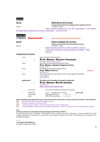 4
almoço
local Refeitório do Crasto
Campus Universitário de Santiago; Universidade de Aveiro
horário [-] 13h00 > 14h30
. Mesas temáticas disponíveis, com um "especialista" e um membro
da organização, prontos para convívio, celebração e "conversa séria".
sessão 0b
17MAI14 Encerramento Nós e a Escola de Olho Posto no Futuro
local Universidade de Aveiro
Sala de Atos; Reitoria da Universidade de Aveiro
horário [-] 15h00 > 17h00
. Intervenção do presidente e demais membros da mesa
. Leitura das Conclusões e Recomendações do Painel – CRp
. Palestra
composição da mesa
. mesa Reitor da Universidade de Aveiro
. Prof. Doutor Manuel Assunção
intervenção inicial e de encerramento
. mesa Presidente da Assembleia Municipal de Aveiro
Prof. Doutor António Nogueira Leite
intervenção (*b)
. mesa Presidente da Câmara Municipal de Aveiro
Eng.º Ribau Esteves convidado
intervenção (*c)
. mesa Representante(s) das Associações de Pais e Encarregados de Educação
a designar .
intervenção (*d)
. palestrante Presidente do Conselho Nacional de Educação
. Prof. Doutor David Justino
intervenção (*e)
título a fixar pelo palestrante
. observadores [ver Lista; Convidados nas Sessões, em anexo]
> relator(es) [stS] Pompílio Souto e outros > CRS [c/JP]
. secretariado [GM+XX] Gil Moreira + stS + seS >
. apoio [FD+XX] Fatima Duarte + stS + seS >
temas sugeridos, pela organização, para cada uma das intervenções que se espera possa não exceder os cinco minutos
(*b), poder local e educação; uma aposta para daqui a dez anos
(*c), autarquia e educação; um cenário para 2020
(*d), o que fizemos neste seminário e o que era bom que fizéssemos com os resultados disso
(*e), as responsabilidades e o papel dos pais e encarregados de educação no sucesso do sistema de ensino e no bom desempenho dos alunos
(*1)
extrato, do ponto 3, do documento de apresentação da iniciativa; "folheto"
As conclusões serão úteis às famílias e comunidades locais e, também, às escolas, autarquias e outras entidades de carater
científico, fundacional, empresarial ou associativo, com atividades centradas no estudo e desenvolvimento da educação e da
sociedade portuguesa.
(...)
_srp-PrgExt-s08 [10MAI14]
[stS_ps][seS_gm;fs;mp;cr;fd] [-]
 