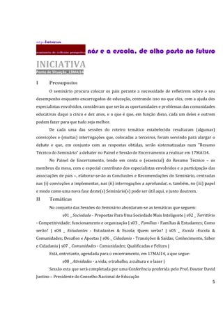 5
srp-futuros
seminário dc reflexão prospetiva nós e a escola, de olho posto no futuronós e a escola, de olho posto no futuronós e a escola, de olho posto no futuronós e a escola, de olho posto no futuro
INICIATIVA
Ponto de Situação_13MAI14
I Pressupostos
O seminário procura colocar os pais perante a necessidade de refletirem sobre o seu
desempenho enquanto encarregados de educação, centrando isso no que eles, com a ajuda dos
especialistas envolvidos, consideram que serão as oportunidades e problemas das comunidades
educativas daqui a cinco e dez anos, e o que é que, em função disso, cada um deles e outrem
podem fazer para que tudo seja melhor.
De cada uma das sessões do roteiro temático estabelecido resultaram (algumas)
convicções e (muitas) interrogações que, colocadas a terceiros, foram servindo para alargar o
debate e que, em conjunto com as respostas obtidas, serão sistematizadas num "Resumo
Técnico do Seminário" a debater no Painel e Sessão de Encerramento a realizar em 17MAI14.
No Painel de Encerramento, tendo em conta o (essencial) do Resumo Técnico – os
membros da mesa, com o especial contributo dos especialistas envolvidos e a participação das
associações de pais –, elaborar-se-ão as Conclusões e Recomendações do Seminário, centradas
nas (i) convicções a implementar, nas (ii) interrogações a aprofundar, e, também, no (iii) papel
e modo como uma nova fase deste(s) Seminário(s) pode ser útil aqui, e junto doutrem.
II Temáticas
No conjunto das Sessões do Seminário abordaram-se as temáticas que seguem:
s01 _ Sociedade - Propostas Para Uma Sociedade Mais Inteligente | s02 _ Território
- Competitividade; funcionamento e organização | s03 _ Famílias - Famílias & Estudantes; Como
serão? | s04 _ Estudantes - Estudantes & Escola; Quem serão? | s05 _ Escola -Escola &
Comunidades; Desafios e Apostas | s06 _ Cidadania - Transições & Saídas; Conhecimento, Saber
e Cidadania | s07 _ Comunidades - Comunidades; Qualificadas e Felizes |
Está, entretanto, agendada para o encerramento, em 17MAI14, a que segue:
s08 _ Atividades - a vida; o trabalho, a cultura e o lazer |
Sessão esta que será completada por uma Conferência proferida pelo Prof. Doutor David
Justino – Presidente do Conselho Nacional de Educação
 