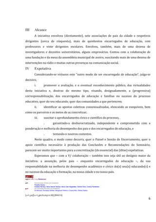 6
III Alcance
A iniciativa envolveu (diretamente), sete associações de pais da cidade e respetivos
dirigentes (cerca de cinquenta), mais de quinhentos encarregados de educação, cem
professores e vinte dirigentes escolares. Envolveu, também, mais de uma dezena de
investigadores e docentes universitários, alguns empresários. Contou com a colaboração de
uma fundação e da mesa da assembleia municipal de aveiro, suscitando mais de uma dezena de
intervenções na rádio e muitas outras presenças na comunicação social.
IV Expetativa
Considerando-se virtuoso este "outro modo de ser encarregado de educação", julga-se
decisivo,
i. promover a avaliação, e o eventual reconhecimento público, das virtualidades
desta iniciativa e, doutras do mesmo tipo, visando, designadamente, a (progressiva)
corresponsabilização, dos encarregados de educação e famílias no sucesso do processo
educativo, quer do seu educando, quer das comunidades a que pertencem;
ii. identificar as apostas coletivas consensualizadas, elencando as exequíveis, bem
como os parceiros e os meios de as concretizar;
iii. suscitar o aprofundamento cívico e científico do processo,
. garantindo-o desburocratizado, independente e comprometido com a
ponderação e melhoria do desempenho dos pais e dos encarregados de educação, e
. testando-o noutros contextos.
Neste quadro, o modo como decorra, quer o Painel e Sessão de Encerramento, quer o
apoio científico necessário à produção das Conclusões e Recomendações do Seminário,
parecem ser muito importantes para a concretização (do essencial) das (ditas) expetativas.
Esperamos que – com a V/ colaboração – também isso seja útil ao desígnio maior da
iniciativa: a assunção, pelos pais – enquanto encarregados de educação –, da sua
responsabilidade na melhoria do desempenho académico e cívico do(s) seu(s) educando(s) e
no sucesso da educação e formação, na nossa cidade e no nosso país.
apee eA
apee eA_srp-futuros
.
stS Secretariado Técnico do Seminário
Pompílio Souto;Pompílio Souto;Pompílio Souto;Pompílio Souto;
Anabela Serrano; Maria Manuel Santos; Maria João Magalhães; Darlene Ávila;Anabela Serrano; Maria Manuel Santos; Maria João Magalhães; Darlene Ávila;Anabela Serrano; Maria Manuel Santos; Maria João Magalhães; Darlene Ávila;Anabela Serrano; Maria Manuel Santos; Maria João Magalhães; Darlene Ávila; Cristina PerestreloCristina PerestreloCristina PerestreloCristina Perestrelo
geS Secretariado Executivo do Seminário
Gil MoreiraGil MoreiraGil MoreiraGil Moreira; Fernanda Simões; Margarida Pinheiro; Fernanda Simões; Margarida Pinheiro; Fernanda Simões; Margarida Pinheiro; Fernanda Simões; Margarida Pinheiro; Cristina Rito; Fátima Duarte;; Cristina Rito; Fátima Duarte;; Cristina Rito; Fátima Duarte;; Cristina Rito; Fátima Duarte;
[stS_ps][seS_gm;fs;mp;cr;fd] [MAI14]
 