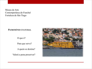 Museu de Arte Contemporânea do Funchal Fortaleza de São Tiago Património cultural 	O que é? 	Para que serve? 	A quem se destina?         Valerá a pena preservar? 