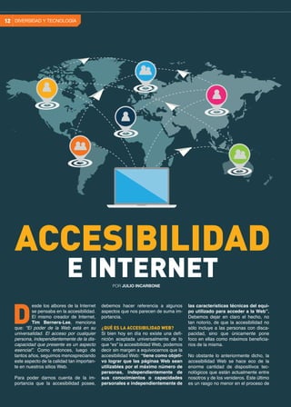 debemos hacer referencia a algunos
aspectos que nos parecen de suma im-
portancia.
¿QUÉ ES LA ACCESIBILIDAD WEB?
Si bien hoy en día no existe una defi-
nición aceptada universalmente de lo
que “es” la accesibilidad Web, podemos
decir sin margen a equivocarnos que la
accesibilidad Web: “tiene como objeti-
vo lograr que las páginas Web sean
utilizables por el máximo número de
personas, independientemente de
sus conocimientos o capacidades
personales e independientemente de
esde los albores de la Internet
se pensaba en la accesibilidad.
El mismo creador de Internet,
Tim Berners-Lee, menciona
que: “El poder de la Web está en su
universalidad. El acceso por cualquier
persona, independientemente de la dis-
capacidad que presente es un aspecto
esencial”. Como entonces, luego de
tantos años, seguimos menospreciando
este aspecto de la calidad tan importan-
te en nuestros sitios Web.
	
Para poder darnos cuenta de la im-
portancia que la accesibilidad posee,
D
las características técnicas del equi-
po utilizado para acceder a la Web”.
Debemos dejar en claro el hecho, no
tan notorio, de que la accesibilidad no
sólo incluye a las personas con disca-
pacidad, sino que únicamente pone
foco en ellas como máximos beneficia-
rios de la misma.
No obstante lo anteriormente dicho, la
accesibilidad Web se hace eco de la
enorme cantidad de dispositivos tec-
nológicos que están actualmente entre
nosotros y de los venideros. Este último
es un rasgo no menor en el proceso de
DIVERSIDAD Y TECNOLOGÍA12
ACCESIBILIDAD
E INTERNETPOR JULIO INCARBONE
 