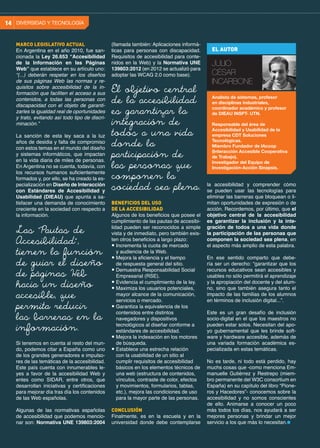 MARCO LEGISLATIVO ACTUAL
En Argentina en el año 2010, fue san-
cionada la Ley 26.653 “Accesibilidad
de la Información en las Páginas
Web” que establece en su artículo uno:
“(...) deberán respetar en los diseños
de sus páginas Web las normas y re-
quisitos sobre accesibilidad de la in-
formación que faciliten el acceso a sus
contenidos, a todas las personas con
discapacidad con el objeto de garanti-
zarles la igualdad real de oportunidades
y trato, evitando así todo tipo de discri-
minación.”
La sanción de esta ley saca a la luz
años de desidia y falta de compromiso
con estos temas en el mundo del diseño
y sistemas informáticos, que impactan
en la vida diaria de miles de personas.
En Argentina no se cuenta, todavía, con
los recursos humanos suficientemente
formados y, por ello, se ha creado la es-
pecialización en Diseño de Interacción
con Estándares de Accesibilidad y
Usabilidad (DIEAU) que apunta a sa-
tisfacer una demanda de conocimiento
creciente en la sociedad con respecto a
la información.
Si tenemos en cuenta al resto del mun-
do, podemos citar a España como uno
de los grandes generadores e impulso-
res de las temáticas de la accesibilidad.
Este país cuenta con innumerables le-
yes a favor de la accesibilidad Web y
entes como SIDAR, entre otros, que
desarrollan iniciativas y certificaciones
para mejorar día tras día los contenidos
de las Web españolas.
Algunas de las normativas españolas
de accesibilidad que podemos mencio-
nar son: Normativa UNE 139803:2004
(llamada también: Aplicaciones informá-
ticas para personas con discapacidad.
Requisitos de accesibilidad para conte-
nidos en la Web) y la Normativa UNE
139803:2012 (en 2012 se actualizó para
adoptar las WCAG 2.0 como base).
BENEFICIOS DEL USO
DE LA ACCESIBILIDAD
Algunos de los beneficios que posee el
cumplimiento de las pautas de accesibi-
lidad pueden ser reconocidos a simple
vista y de inmediato, pero también exis-
ten otros beneficios a largo plazo:
● Incrementa la cuota de mercado
y audiencia de la Web.
● Mejora la eficiencia y el tiempo
de respuesta general del sitio.
● Demuestra Responsabilidad Social
Empresarial (RSE).
● Evidencia el cumplimiento de la ley.
● Maximiza los usuarios potenciales,
mayor alcance de la comunicación,
servicios o mercado.
● Garantiza la equivalencia de los
contenidos entre distintos
navegadores y dispositivos
tecnológicos al diseñar conforme a
estándares de accesibilidad.
● Mejora la indexación en los motores
de búsqueda.
● Establece una estrecha relación
con la usabilidad de un sitio al
cumplir requisitos de accesibilidad
básicos en los elementos técnicos de
una web (estructura de contenidos,
vínculos, contraste de color, efectos
y movimientos, formularios, tablas,
etc.), mejora las condiciones de uso
para la mayor parte de las personas.
CONCLUSIÓN
Finalmente, es en la escuela y en la
universidad donde debe contemplarse
la accesibilidad y comprender cómo
se pueden usar las tecnologías para
eliminar las barreras que bloquean o li-
mitan oportunidades de expresión o de
acción. Recordemos, por último, que el
objetivo central de la accesibilidad
es garantizar la inclusión y la inte-
gración de todos a una vida donde
la participación de las personas que
componen la sociedad sea plena, en
el aspecto más amplio de esta palabra.
En ese sentido comparto que debe-
ría ser un derecho: “garantizar que los
recursos educativos sean accesibles y
usables no sólo permitirá el aprendizaje
y la apropiación del docente y del alum-
no, sino que también asegura tanto el
impacto de las familias de los alumnos
en términos de inclusión digital...”.
Este es un gran desafío de inclusión
socio-digital en el que los maestros no
pueden estar solos. Necesitan del apo-
yo gubernamental que les brinde soft-
ware y hardware accesible, además de
una variada formación académica es-
pecializada en estas temáticas.
No es tarde, ni todo está perdido, hay
muchs cosas que -como menciona Em-
manuelle Gutiérrez y Restrepo (miem-
bro permanente del W3C consortium en
España) en su capítulo del libro “Pione-
ros y Hacedores”- conocemos sobre la
accesibilidad y no somos conscientes
de ello. Animarse a conocer un poco
más todos los días, nos ayudará a ser
mejores personas y brindar un mejor
servicio a los que más lo necesitan.
El objetivo central
de la accesibilidad
es garantizar la
integración de
todos a una vida
donde la
participación de
las personas que
componen la
sociedad sea plena.
Las “Pautas de
Accesibilidad”,
tienen la función
de guiar el diseño
de páginas Web
hacia un diseño
accesible, que
permita reducir
las barreras en la
información.
EL AUTOR
JULIO
CÉSAR
INCARBONE
Analista de sistemas, profesor
en disciplinas industriales,
coordinador académico y profesor
de DIEAU INSPT- UTN.
Responsable del área de
Accesibilidad y Usabilidad de la
empresa CDT Soluciones
Tecnológicas.
Miembro Fundador de IAcoop
(Interacción Accesible Cooperativa
de Trabajo).
Investigador del Equipo de
Investigación-Acción Sinapsis.
DIVERSIDAD Y TECNOLOGÍA14
 