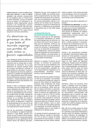 tradicionalmente o bien le habían pres-
tado poca atención, o bien lo habían
ignorado. Las grandes corporaciones
se ven exigidas a girar su mirada hacia
el sector educativo, ya que no ignoran
que en el apoyo a la formación y ca-
pacitación están engendrando futuros
usuarios y por consiguiente, consumi-
dores de sus productos. Vale decir que,
cuanto más manejo y conocimiento la
población tenga de TIC, mayor será la
proyección de futuros beneficios.
Pero, ideologías aparte, el sistema edu-
cativo puede/debe beneficiarse de esta
coyuntura que se antoja que no nece-
sariamente se eternizará. No se trata
solamente de inyectar grandes flujos
de recursos económicos, aumentar el
gasto público en educación, incremen-
tar la asignación de recursos públicos y
potenciar la cantidad de equipamiento,
sino y básicamente volver más eficien-
tes los sistemas de formación, reorgani-
zándolos y modernizándolos para que
se adapten de forma más eficiente a los
tiempos que corren.
Acorde a todo lo expuesto, podemos
considerar que para experimentar una
mayor utilización de las TIC, debe pro-
veerse al incremento del uso, y la me-
jora de la aplicabilidad que los profeso-
res pueden hacer de ellas, además de
enriquecer la cantidad y calidad de las
mismas en un contexto de construc-
ción del aprendizaje. Tal como asegura
Chen (2010), la expansión y mejora en
la significatividad de los usos de la red
en educación deben ir de la mano de
una especialización técnica docente.
Una de las propuestas convergentes
con lo antedicho, la realizan Reynolds,
Treharne y Tripp (2003), quienes con-
vienen en que la mejora de las compe-
tencias docentes en nuevas tecnologías
redundará en el uso significativo de las
mismas dentro del sistema educativo.
Hablamos de que, como aseguran Coll
y Monereo (2008), los docentes aban-
donen progresivamente sus roles tradi-
cionales de transmisores de la informa-
ción, por el de selectores y gestores de
los recursos disponibles, tutores y con-
sultores de las dudas de los alumnos,
orientadores y guías en el desarrollo de
proyectos, y mediadores en los debates
y discusiones que un sitio WBL pueda
ofrecer.
LA EDUCACIÓN CON TIC,
UN CAMPO DE OPORTUNIDADES
Si bien es cierto que las TIC aplicadas
a la educación representan un campo
de oportunidades para los alumnos, no
es menos cierto que lo es en igual me-
dida para los docentes. Tanto por los
niveles de inversión, por la cantidad de
cursos de formación y especialización,
como por el desarrollo de equipamien-
tos e instalaciones, vivimos una época
inédita de expansión de la educación en
todos sus ámbitos, y en este sentido, la
resignificación del rol docente es una de
las principales beneficiadas.
Quienes no aceptan el devenir de los
tiempos, no terminan de comprender
que no es que su rol se modificará, sino
que ya se ha modificado. Para quienes
sí lo han comprendido y asimilado, tie-
nen la oportunidad de resignificar su rol
jerarquizándose, asumiendo nuevas
formas y nuevos paradigmas.
Muchos docentes han podido reciclarse
no sólo en su experticia, sino también
en su calificación profesional. Desde mi
punto de vista, basado en experiencias
diversas, pude comprobar que pocos
fenómenos como el impacto tecnoló-
gico en la educación, ofrece tanto po-
der de mejora económica y posiciona-
miento profesional a tan bajo coste. En
efecto, el esfuerzo de capacitación que
nos exige el uso de la TIC es mínimo
en comparación a los beneficios que
nos brinda, más teniendo en cuenta la
cantidad y diversidad de ofertas, incluso
subvencionadas por el Estado. Esto se
debe en gran medida, a que, en reali-
dad, el campo de la tecnología aplicado
a la educación es sencillo, además de
estar diseñado para un uso intuitivo y
facilitado por el sentido común.
Un ejemplo de todo lo expresado lo po-
demos observar cuando la educación
con TIC se abre al ingreso de gente
proveniente de otros campos, o cuando
profesionales que bien habían subesti-
La docencia es
generosa: se abre
a que todo el
mundo exponga
sus puntos de
vista como si
fueran especialistas.
mado y resistido, o bien habían ignorado
a las tecnologías, ahora se encuentran
inmersos en ellas reposicionándose y
conviviendo cuasi armónicamente.
Recuerden lo que dije en apartados an-
teriores…
La docencia es generosa: se abre a
que todo el mundo exponga sus puntos
de vista como si fueran especialistas.
La docencia es gentil: permite que di-
chos puntos se expliciten sin réplicas,
aceptándolos pasivamente como si
fueran ciertos o siempre tuvieran valor
académico/científico.
Nos vamos acercando al final de este
texto, y resulta necesario ir concluyen-
do acerca de la importancia de los nue-
vos roles profesionales en torno a las
TIC y la educación, en especial el del
diseñador instruccional.
Acorde a las conclusiones arribadas,
el diseñador instruccional deberá ope-
rativizar en forma explícita y conscien-
te sus concepciones epistemológicas,
psicoeducativas y tecnológicas, para
lograr un nivel óptimo de aplicación
profesional. Puede provenir de distintas
áreas (el diseño, la ingeniería, la educa-
ción, la psicopedagogía, la arquitectura,
entre otras), pero en todos los casos
se especializa en metodologías y pro-
cesos de desarrollo de sitios web, ac-
tuando como consultor y diseñador, con
especial atención al ámbito educativo,
dentro del cual asesora y brinda apoyo
al profesor-experto en la materia bajo
estudio.
Asimismo, ofrece sus servicios como
puente o mediador entre los profesio-
nales del área educativa, la del diseño
y la de ingeniería de proyectos, vehicu-
lizando necesidades y seleccionando
las herramientas instruccionales más
apropiadas para la creación de mate-
rial didáctico destinado a la educación
multimedia. En definitiva, un perfil pro-
fesional necesario para lograr un mejor
desarrollo e integración de contenidos,
a partir del sustento dialógico entre las
diversas áreas implicadas.
Más allá de la amplia gama de oferta
formativa en TIC y educación, no exis-
ten suficientes propuestas destinadas a
conciliar todos los ámbitos implicados
en dicho fenómeno (la pedagogía, la
ingeniería y el diseño). Es por ello que
debido a la creciente demanda de pro-
ductos multimedia educativos, conside-
 