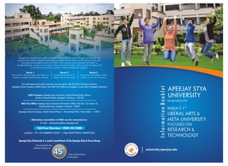 APEEJAY STYA
UNIVERSITY
Recognised by UGC
ST
INDIA'S 1
LIBERAL ARTS &
META UNIVERSITY
FOCUSED ON
RESEARCH &
TECHNOLOGY
InformationBooklet
university.apeejay.edu
YA SJE
TY
E
A
PA
Admission counsellors of ASU can be contacted at :
E-mail : admissions@asu.apeejay.edu
For admissions and other queries, you can either visit the ASU Campus at Sohna,
Apeejay School Campus, Sheikh Sarai, the ASU City Office at Gurgaon or any other Apeejay Institution
Toll Free Number: 1800-103-7888
Landline: +91-124-4286870/1/2/3/4 | Mob: 8527735552, 9650473222
+
45
Apeejay Stya University is located on the Sohna-Palwal Road in district Gurgaon of Haryana. The
nearest railway station is Palwal which is approximately 18 kms away from the campus. Local trains
and buses are available to and from Palwal. The University can be reached from Delhi via
Faridabad-Palwal, as well as via Gurgaon, Rajeev Chowk and Sohna. ASU provides its students with
bus facility from key pick-up points in Delhi, Faridabad & Gurgaon:
Starting from Malviya Nagar, New Delhi via
Ashram, Faridabad (Main Mathura Road)
Starting from Sector-4, 9,
Rajeev Chowk via Sohna
Starting from Sikanderpur Metro
Station via Sec 55-56, Sohna
Route 1 Route 2 Route 3
ASU City Office: Apeejay Stya University Admissions Office, Plot No. 23, Sector 32,
Institutional Area, Gurgaon, Haryana -122001
ASU Campus: Apeejay Stya University, Sohna-Palwal Road, Sohna,
(South of South Delhi), Gurgaon, Haryana – 122103
Apeejay School Campus, Sheikh Sarai-Phase 1, Panchsheel Park, New Delhi - 110017
 