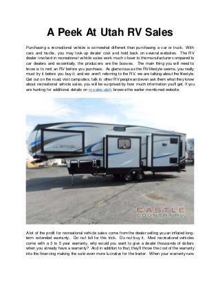 A Peek At Utah RV Sales
Purchasing a recreational vehicle is somewhat different than purchasing a car or truck. With
cars and trucks, you may look up dealer cost and hold back on several websites. The RV
dealer involved in recreational vehicle sales work much closer to the manufacturer compared to
car dealers and essentially, the producers are the bosses. The main thing you will need to
know is to rent an RV before you purchase. As glamorous as the RV lifestyle seems, you really
must try it before you buy it, and we aren't referring to the RV, we are talking about the lifestyle.
Get out on the road, visit campsites, talk to other RV people and even ask them what they know
about recreational vehicle sales, you will be surprised by how much information you'll get. If you
are hunting for additional details on rv sales utah, browse the earlier mentioned website.
A lot of the profit for recreational vehicle sales come from the dealer selling you an inflated long-
term extended warranty. Do not fall for this trick. Do not buy it. Most recreational vehicles
come with a 3 to 5 year warranty, why would you want to give a dealer thousands of dollars
when you already have a warranty? And in addition to that, they'll throw the cost of the warranty
into the financing making the sale even more lucrative for the trader. When your warranty runs
 