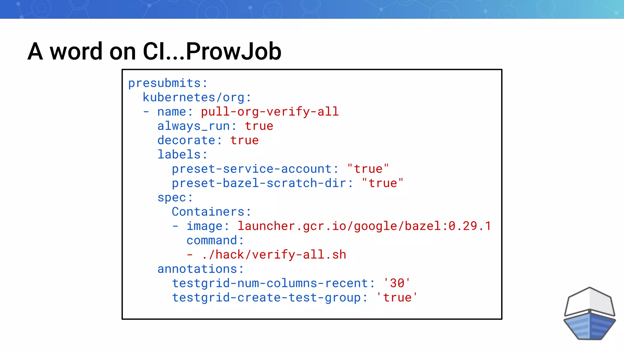 A word on CI...ProwJob
presubmits:
kubernetes/org:
- name: pull-org-verify-all
always_run: true
decorate: true
labels:
preset-service-account: "true"
preset-bazel-scratch-dir: "true"
spec:
Containers:
- image: launcher.gcr.io/google/bazel:0.29.1
command:
- ./hack/verify-all.sh
annotations:
testgrid-num-columns-recent: '30'
testgrid-create-test-group: 'true'
 