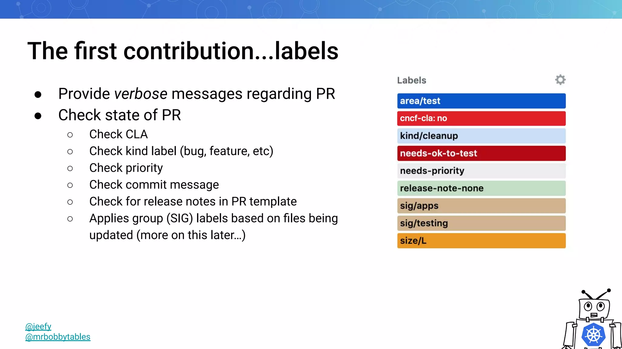 The ﬁrst contribution...labels
@jeefy
@mrbobbytables
● Provide verbose messages regarding PR
● Check state of PR
○ Check CLA
○ Check kind label (bug, feature, etc)
○ Check priority
○ Check commit message
○ Check for release notes in PR template
○ Applies group (SIG) labels based on ﬁles being
updated (more on this later…)
 