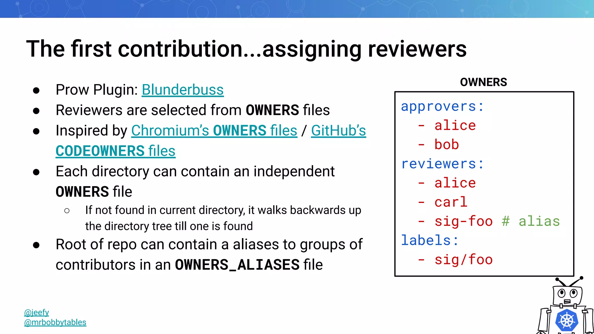 The ﬁrst contribution...assigning reviewers
@jeefy
@mrbobbytables
● Prow Plugin: Blunderbuss
● Reviewers are selected from OWNERS ﬁles
● Inspired by Chromium’s OWNERS ﬁles / GitHub’s
CODEOWNERS ﬁles
● Each directory can contain an independent
OWNERS ﬁle
○ If not found in current directory, it walks backwards up
the directory tree till one is found
● Root of repo can contain a aliases to groups of
contributors in an OWNERS_ALIASES ﬁle
approvers:
- alice
- bob
reviewers:
- alice
- carl
- sig-foo # alias
labels:
- sig/foo
OWNERS
 