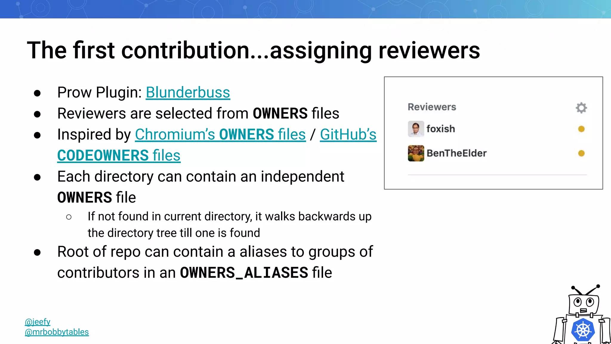 The ﬁrst contribution...assigning reviewers
@jeefy
@mrbobbytables
● Prow Plugin: Blunderbuss
● Reviewers are selected from OWNERS ﬁles
● Inspired by Chromium’s OWNERS ﬁles / GitHub’s
CODEOWNERS ﬁles
● Each directory can contain an independent
OWNERS ﬁle
○ If not found in current directory, it walks backwards up
the directory tree till one is found
● Root of repo can contain a aliases to groups of
contributors in an OWNERS_ALIASES ﬁle
 