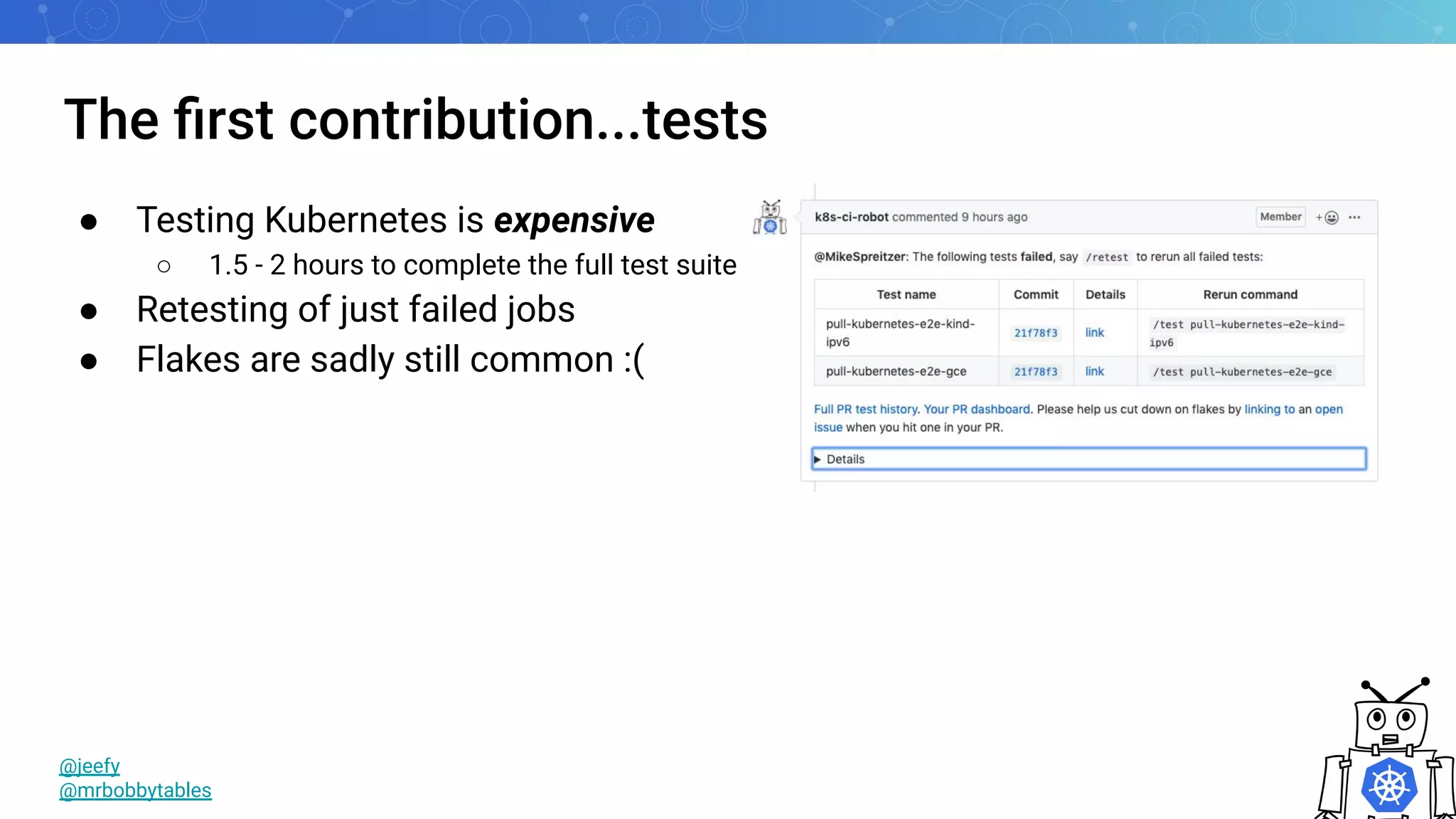 The ﬁrst contribution...tests
● Testing Kubernetes is expensive
○ 1.5 - 2 hours to complete the full test suite
● Retesting of just failed jobs
● Flakes are sadly still common :(
@jeefy
@mrbobbytables
 