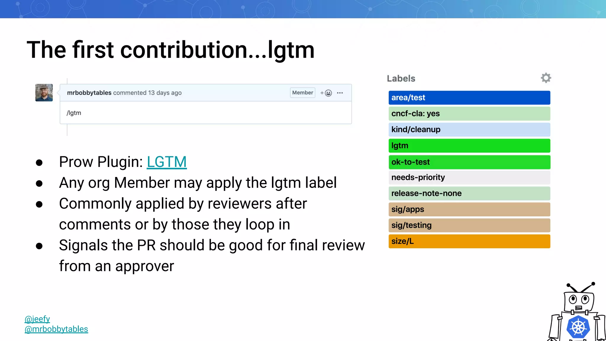 The ﬁrst contribution...lgtm
● Prow Plugin: LGTM
● Any org Member may apply the lgtm label
● Commonly applied by reviewers after
comments or by those they loop in
● Signals the PR should be good for ﬁnal review
from an approver
@jeefy
@mrbobbytables
 