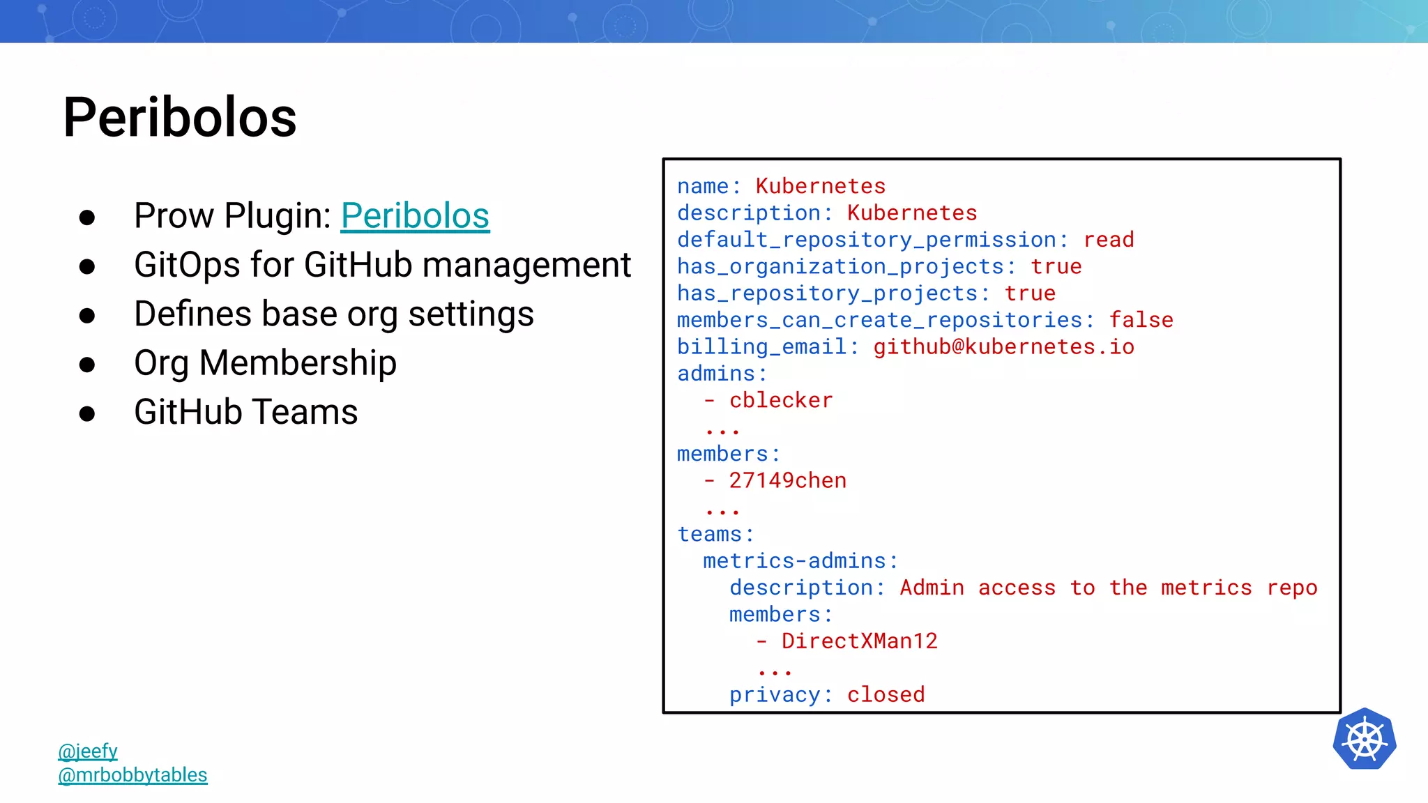Peribolos
● Prow Plugin: Peribolos
● GitOps for GitHub management
● Deﬁnes base org settings
● Org Membership
● GitHub Teams
name: Kubernetes
description: Kubernetes
default_repository_permission: read
has_organization_projects: true
has_repository_projects: true
members_can_create_repositories: false
billing_email: github@kubernetes.io
admins:
- cblecker
...
members:
- 27149chen
...
teams:
metrics-admins:
description: Admin access to the metrics repo
members:
- DirectXMan12
...
privacy: closed
@jeefy
@mrbobbytables
 