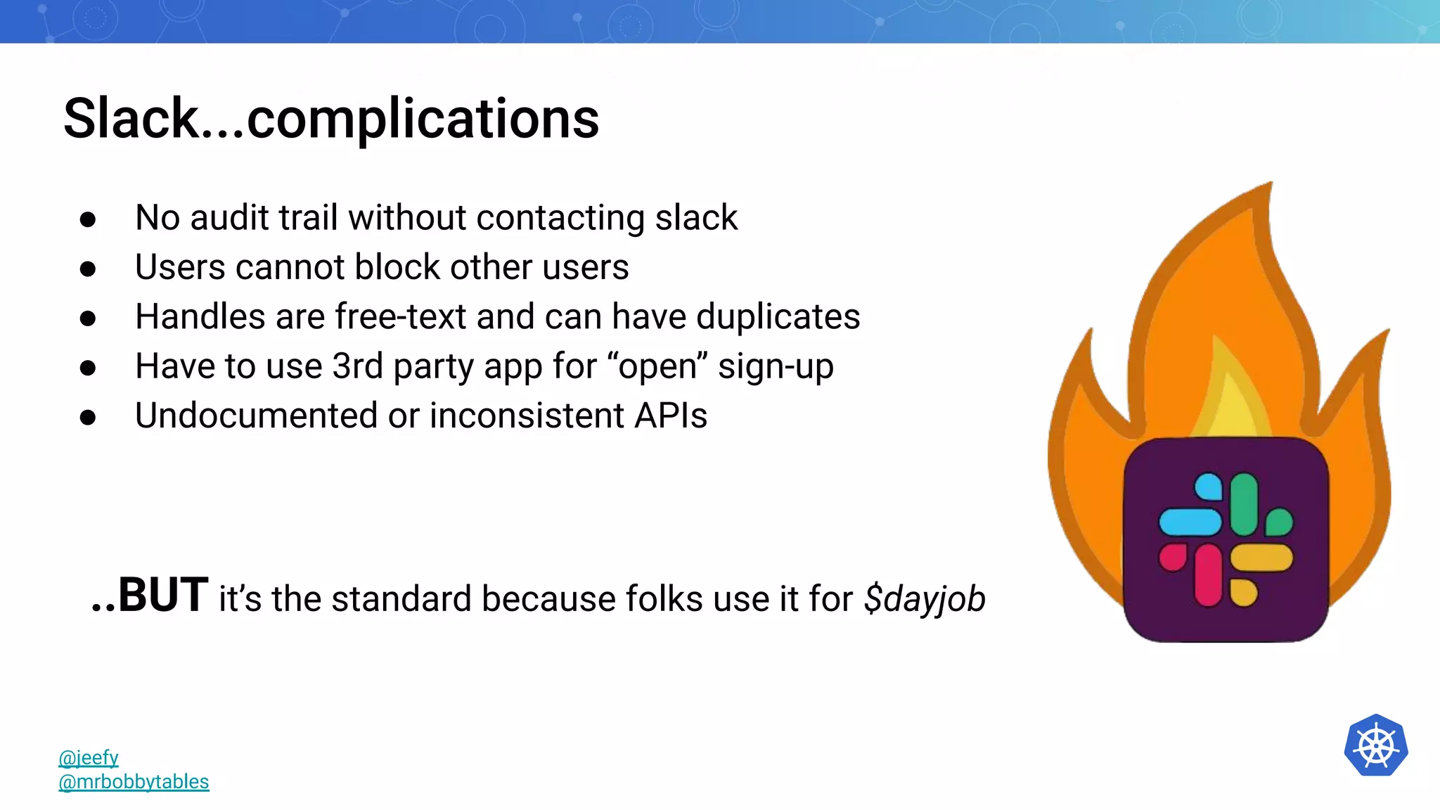 Slack...complications
● No audit trail without contacting slack
● Users cannot block other users
● Handles are free-text and can have duplicates
● Have to use 3rd party app for “open” sign-up
● Undocumented or inconsistent APIs
@jeefy
@mrbobbytables
..BUT it’s the standard because folks use it for $dayjob
 