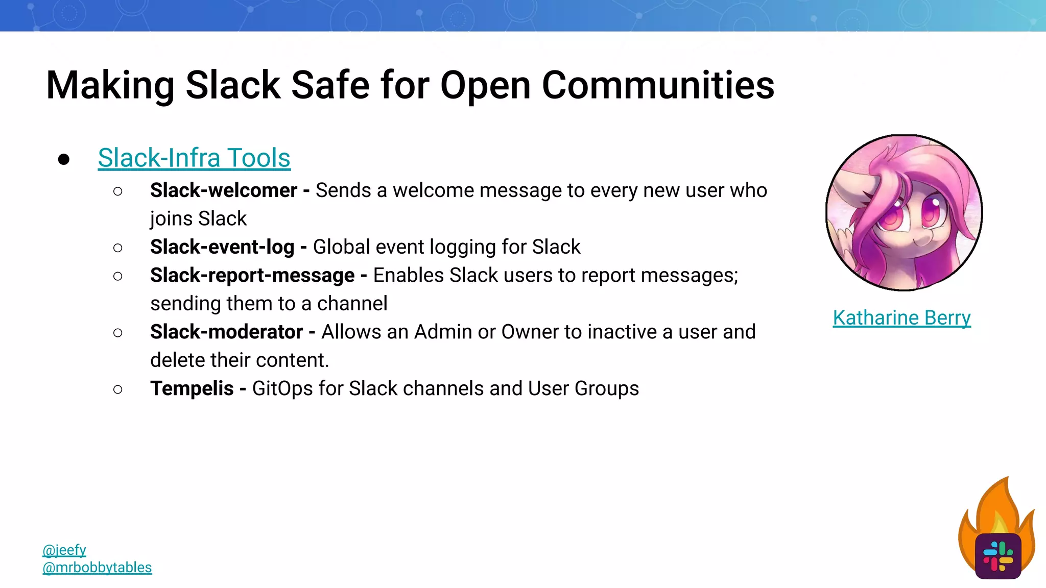 Making Slack Safe for Open Communities
● Slack-Infra Tools
○ Slack-welcomer - Sends a welcome message to every new user who
joins Slack
○ Slack-event-log - Global event logging for Slack
○ Slack-report-message - Enables Slack users to report messages;
sending them to a channel
○ Slack-moderator - Allows an Admin or Owner to inactive a user and
delete their content.
○ Tempelis - GitOps for Slack channels and User Groups
@jeefy
@mrbobbytables
Katharine Berry
 