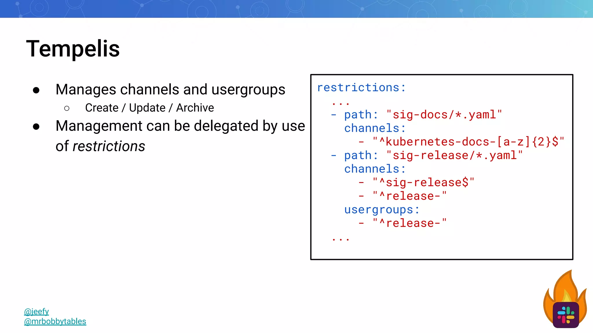 Tempelis
● Manages channels and usergroups
○ Create / Update / Archive
● Management can be delegated by use
of restrictions
@jeefy
@mrbobbytables
restrictions:
...
- path: "sig-docs/*.yaml"
channels:
- "^kubernetes-docs-[a-z]{2}$"
- path: "sig-release/*.yaml"
channels:
- "^sig-release$"
- "^release-"
usergroups:
- "^release-"
...
 