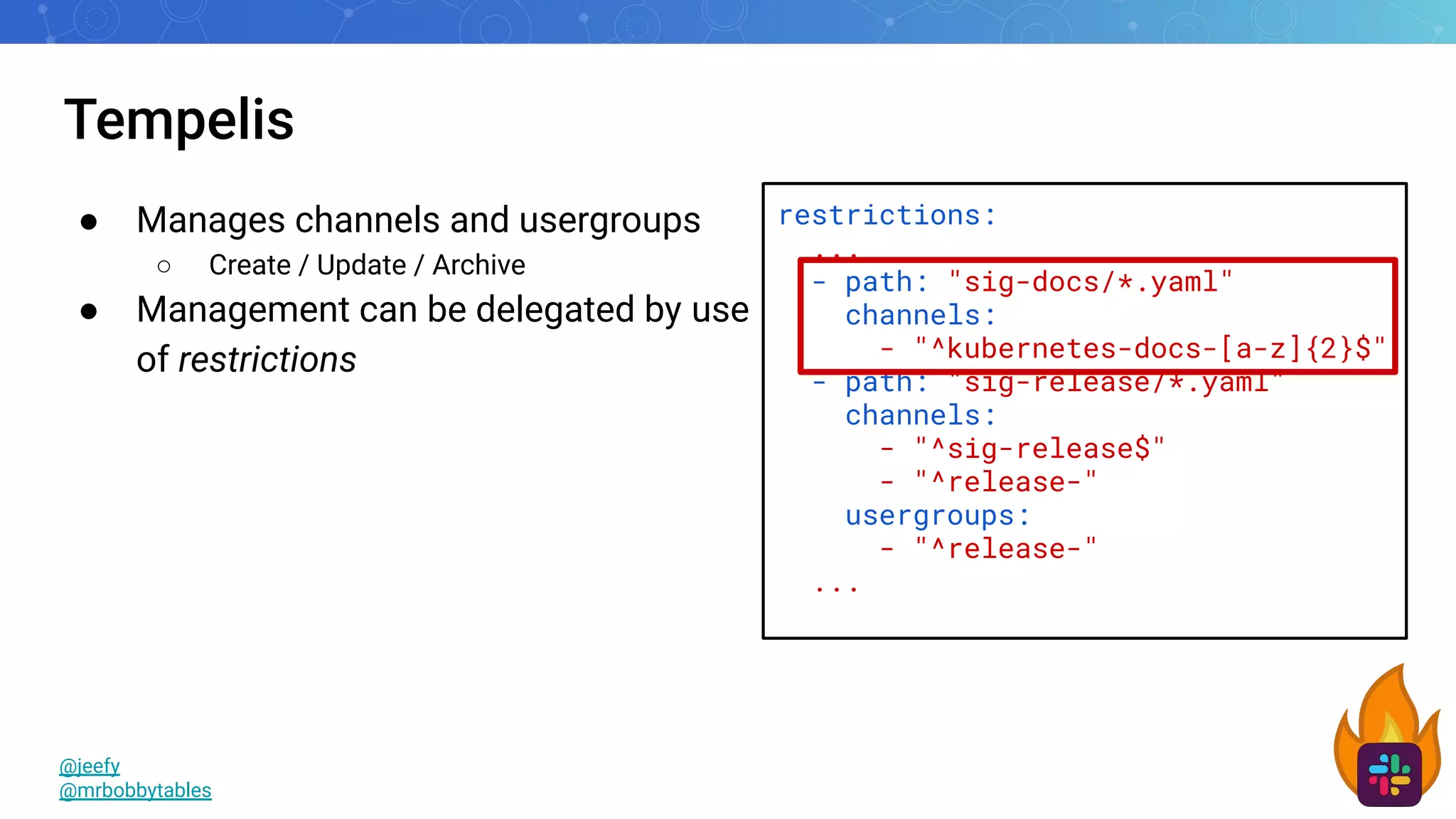 Tempelis
@jeefy
@mrbobbytables
restrictions:
...
- path: "sig-docs/*.yaml"
channels:
- "^kubernetes-docs-[a-z]{2}$"
- path: "sig-release/*.yaml"
channels:
- "^sig-release$"
- "^release-"
usergroups:
- "^release-"
...
● Manages channels and usergroups
○ Create / Update / Archive
● Management can be delegated by use
of restrictions
 