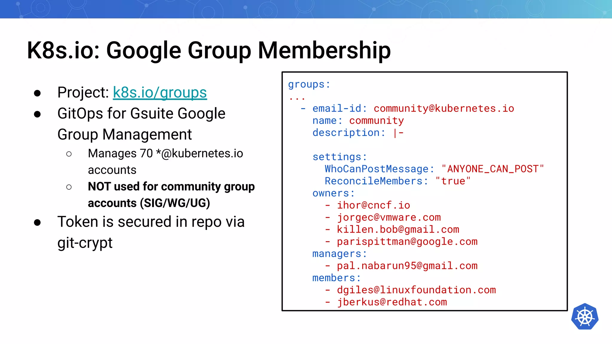 K8s.io: Google Group Membership
● Project: k8s.io/groups
● GitOps for Gsuite Google
Group Management
○ Manages 70 *@kubernetes.io
accounts
○ NOT used for community group
accounts (SIG/WG/UG)
● Token is secured in repo via
git-crypt
groups:
...
- email-id: community@kubernetes.io
name: community
description: |-
settings:
WhoCanPostMessage: "ANYONE_CAN_POST"
ReconcileMembers: "true"
owners:
- ihor@cncf.io
- jorgec@vmware.com
- killen.bob@gmail.com
- parispittman@google.com
managers:
- pal.nabarun95@gmail.com
members:
- dgiles@linuxfoundation.com
- jberkus@redhat.com
 